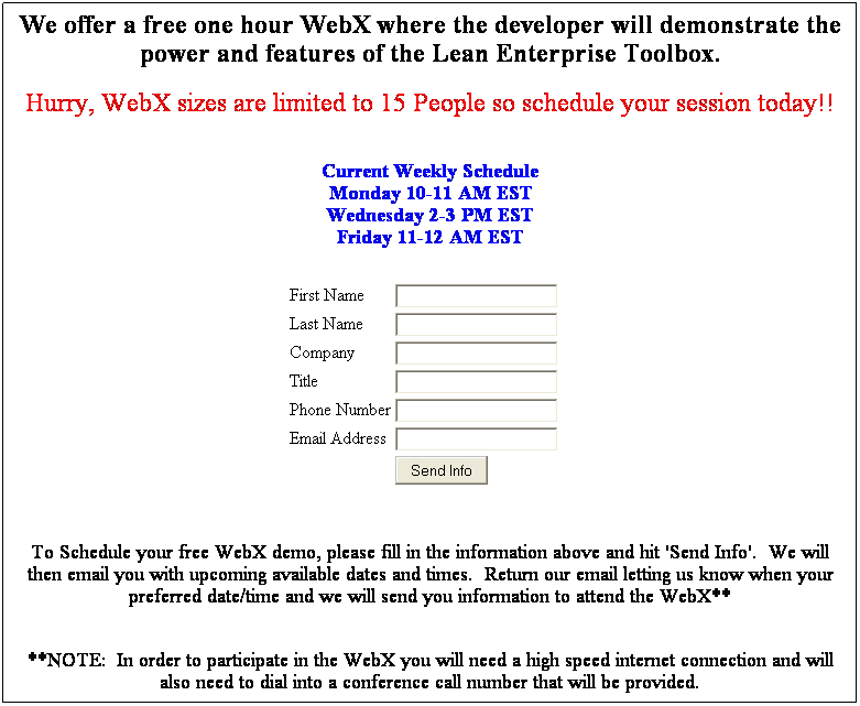 Text Box: We offer a free one hour WebX where the developer will demonstrate the power and features of the Lean Enterprise Toolbox.
&nbsp;
Hurry, WebX sizes are limited to 15 People so schedule your session today!!
&nbsp;
&nbsp;
Current Weekly Schedule
Monday 10-11 AM EST
Wednesday 2-3 PM EST
Friday 11-12 AM EST
&nbsp;
&nbsp;
&nbsp;
First Name

Last Name

Company

Title

Phone Number

Email Address

&nbsp;

&nbsp;
&nbsp;
&nbsp;
&nbsp;
To Schedule your free WebX demo, please fill in the information above and hit 'Send Info'.&nbsp; We will then email you with upcoming available dates and times.&nbsp; Return our email letting us know when your preferred date/time and we will send you information to attend the WebX**
&nbsp;
**NOTE:&nbsp; In order to participate in the WebX you will need a high speed internet connection and will also need to dial into a conference call number that will be provided.
